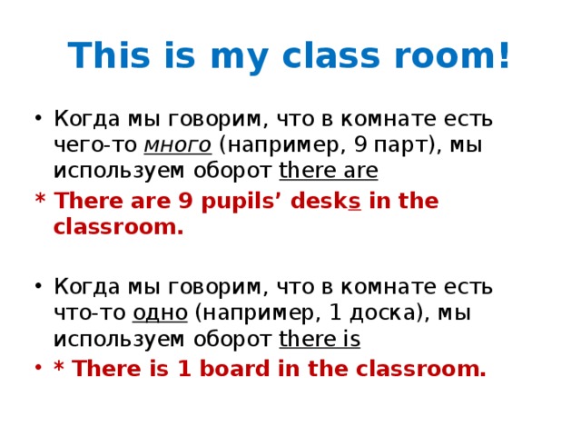 This is my class room! Когда мы говорим, что в комнате есть чего-то много (например, 9 парт), мы используем оборот there are * There are 9 pupils’ desk s in the classroom. Когда мы говорим, что в комнате есть что-то одно (например, 1 доска), мы используем оборот there is * There is 1 board in the classroom.  