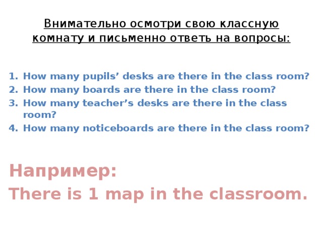 Внимательно осмотри свою классную комнату и письменно ответь на вопросы: How many pupils’ desks are there in the class room? How many boards are there in the class room? How many teacher’s desks are there in the class room? How many noticeboards are there in the class room?  Например: There is 1 map in the classroom. 