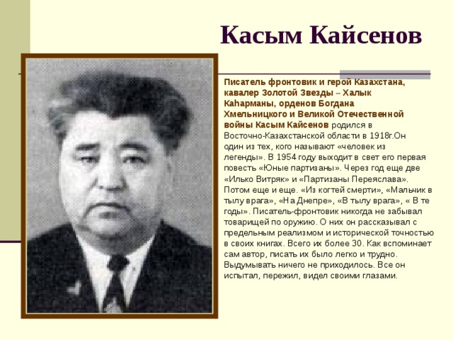 Касым Кайсенов  Писатель фронтовик и герой Казахстана, кавалер Золотой Звезды – Халык Каhарманы, орденов Богдана Хмельницкого и Великой Отечественной войны Касым Кайсенов родился в Восточно-Казахстанской области в 1918г.Он один из тех, кого называют «человек из легенды». В 1954 году выходит в свет его первая повесть «Юные партизаны». Через год еще две «Илько Витряк» и «Партизаны Переяслава». Потом еще и еще. «Из когтей смерти», «Мальчик в тылу врага», «На Днепре», «В тылу врага», « В те годы». Писатель-фронтовик никогда не забывал товарищей по оружию. О них он рассказывал с предельным реализмом и исторической точностью в своих книгах. Всего их более 30. Как вспоминает сам автор, писать их было легко и трудно. Выдумывать ничего не приходилось. Все он испытал, пережил, видел своими глазами.   