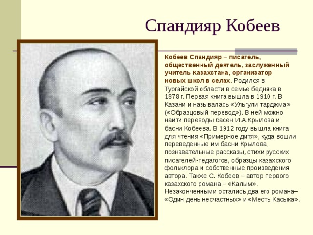 Спандияр Кобеев Кобеев Спандияр – писатель, общественный деятель, заслуженный учитель Казахстана, организатор новых школ в селах. Родился в Тургайской области в семье бедняка в 1878 г. Первая книга вышла в 1910 г. В Казани и называлась «Ульгули тарджма» («Образцовый перевод»). В ней можно найти переводы басен И.А.Крылова и басни Кобеева. В 1912 году вышла книга для чтения «Примерное дитя», куда вошли переведенные им басни Крылова, познавательные рассказы, стихи русских писателей-педагогов, образцы казахского фольклора и собственные произведения автора. Также С. Кобеев – автор первого казахского романа – «Калым». Незаконченными остались два его романа– «Один день несчастных» и «Месть Касыка».    