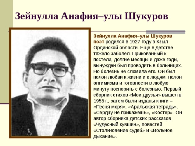 Зейнулла Анафия–улы Шукуров  Зейнулла Анафия–улы Шукуров поэт родился в 1927 году в Кзыл Ординской области. Еще в детстве тяжело заболел. Прикованный к постели, долгие месяцы и даже годы, вынужден был проводить в больницах. Но болезнь не сломила его. Он был полон любви к жизни и к людям, полон оптимизма и готовности в любую минуту поспорить с болезнью. Первый сборник стихов «Мои друзья» вышел в 1955 г., затем были изданы книги – «Песня моря», «Аральская тетрадь», «Сердцу не прикажешь», «Костер». Он автор сборника детских рассказов «Чудесный кувшин», повестей «Столкновение судеб» и «Вольное дыхание». 