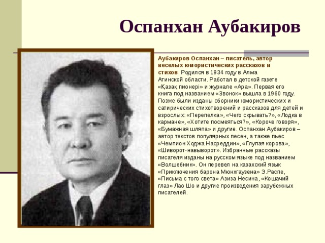 Оспанхан Аубакиров  Аубакиров Оспанхан – писатель, автор веселых юмористических рассказов и стихов . Родился в 1934 году в Алма Атинской области. Работал в детской газете «Қазақ пионері» и журнале «Ара». Первая его книга под названием «Звонок» вышла в 1960 году. Позже были изданы сборники юмористических и сатирических стихотворений и рассказов для детей и взрослых: «Перепелка», «Чего скрывать?», «Лодка в кармане», «Хотите посмеяться?», «Короче говоря», «Бумажная шляпа» и другие. Оспанхан Аубакиров – автор текстов популярных песен, а также пьес «Чемпион Ходжа Насреддин», «Глупая корова», «Шиворот-навыворот». Избранные рассказы писателя изданы на русском языке под названием «Волшебник». Он перевел на казахский язык «Приключения барона Мюнхгаузена» Э.Распе, «Письма с того света» Азиза Несина, «Кошачий глаз» Лао Шо и другие произведения зарубежных писателей.    
