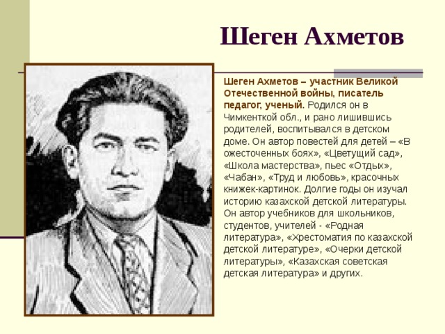 Шеген Ахметов  Шеген Ахметов – участник Великой Отечественной войны, писатель педагог, ученый. Родился он в Чимкенткой обл., и рано лишившись родителей, воспитывался в детском доме. Он автор повестей для детей – «В ожесточенных боях», «Цветущий сад», «Школа мастерства», пьес «Отдых», «Чабан», «Труд и любовь», красочных книжек-картинок. Долгие годы он изучал историю казахской детской литературы. Он автор учебников для школьников, студентов, учителей - «Родная литература», «Хрестоматия по казахской детской литературе», «Очерки детской литературы», «Казахская советская детская литература» и других.    