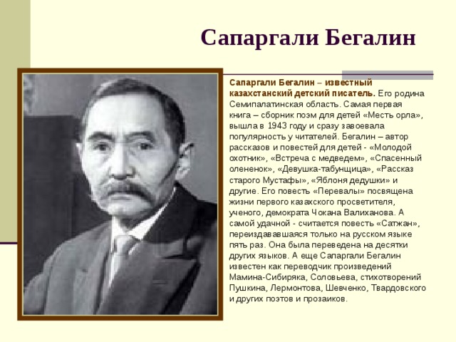 Сапаргали Бегалин  Сапаргали Бегалин – известный казахстанский детский писатель. Его родина Семипалатинская область. Самая первая книга – сборник поэм для детей «Месть орла», вышла в 1943 году и сразу завоевала популярность у читателей. Бегалин – автор рассказов и повестей для детей - «Молодой охотник», «Встреча с медведем», «Спасенный олененок», «Девушка-табунщица», «Рассказ старого Мустафы», «Яблоня дедушки» и другие. Его повесть «Перевалы» посвящена жизни первого казахского просветителя, ученого, демократа Чокана Валиханова. А самой удачной - считается повесть «Сатжан», переиздававшаяся только на русском языке пять раз. Она была переведена на десятки других языков. А еще Сапаргали Бегалин известен как переводчик произведений Мамина-Сибиряка, Соловьева, стихотворений Пушкина, Лермонтова, Шевченко, Твардовского и других поэтов и прозаиков.    