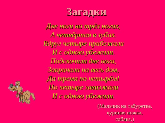 Загадки  Две ноги на трёх ногах,  А четвёртая в зубах.  Вдруг четыре прибежали  И с одною убежали.  Подскочили две ноги,  Закричали на весь дом,  Да тремя по четырём!  Но четыре завизжали  И с одною убежали. (Мальчик на табуретке, куриная ножка, собака.) 