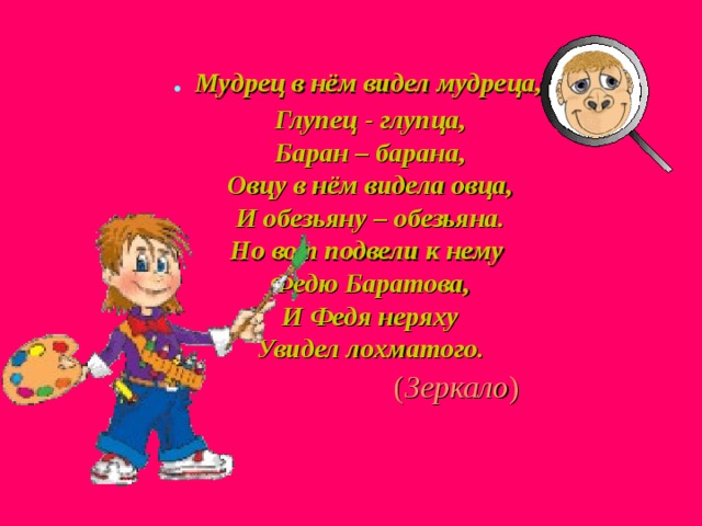 . Мудрец в нём видел мудреца,  Глупец - глупца,  Баран – барана,  Овцу в нём видела овца,  И обезьяну – обезьяна.  Но вот подвели к нему  Федю Баратова,  И Федя неряху  Увидел лохматого.  ( Зеркало ) 