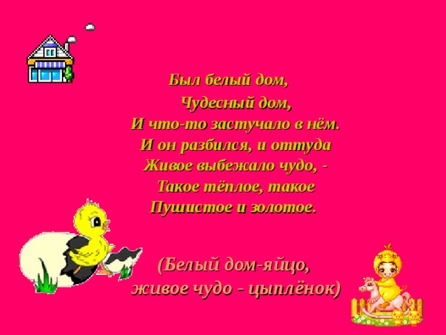  Был белый дом,  Чудесный дом,  И что-то застучало в нём.  И он разбился, и оттуда  Живое выбежало чудо, -  Такое тёплое, такое  Пушистое и золотое. (Белый дом-яйцо,  живое чудо - цыплёнок) 