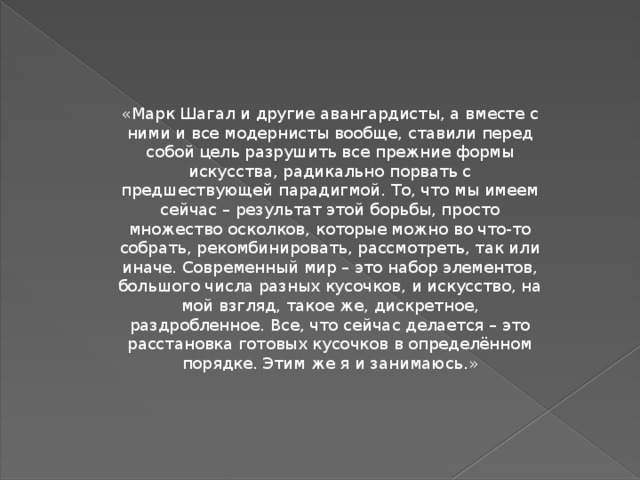 «Марк Шагал и другие авангардисты, а вместе с ними и все модернисты вообще, ставили перед собой цель разрушить все прежние формы искусства, радикально порвать с предшествующей парадигмой. То, что мы имеем сейчас – результат этой борьбы, просто множество осколков, которые можно во что-то собрать, рекомбинировать, рассмотреть, так или иначе. Современный мир – это набор элементов, большого числа разных кусочков, и искусство, на мой взгляд, такое же, дискретное, раздробленное. Все, что сейчас делается – это расстановка готовых кусочков в определённом порядке. Этим же я и занимаюсь.» 