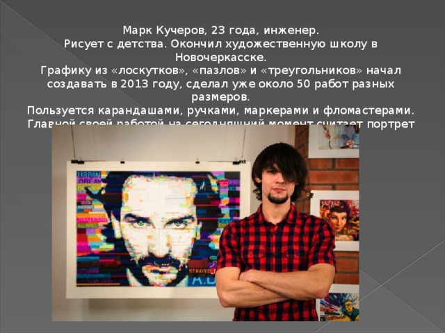 Марк Кучеров, 23 года, инженер. Рисует с детства. Окончил художественную школу в Новочеркасске. Графику из «лоскутков», «пазлов» и «треугольников» начал создавать в 2013 году, сделал уже около 50 работ разных размеров. Пользуется карандашами, ручками, маркерами и фломастерами. Главной своей работой на сегодняшний момент считает портрет президента России Владимира Путина. 