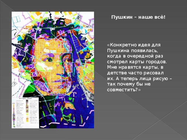 Пушкин – наше всё! «Конкретно идея для Пушкина появилась, когда в очередной раз смотрел карты городов. Мне нравятся карты, в детстве часто рисовал их. А теперь лица рисую – так почему бы не совместить?» - Почему вы выбрали именно этих знаменитостей? - Рисую известных людей, популярных и уважаемых многими и мной в частности. Конкретно Пушкина сделал специально к выставке в Пушкинской библиотеке в Новочеркасске. Была идея нарисовать лицо в виде города и был план нарисовать Пушкина – просто соединил одно и другое.  