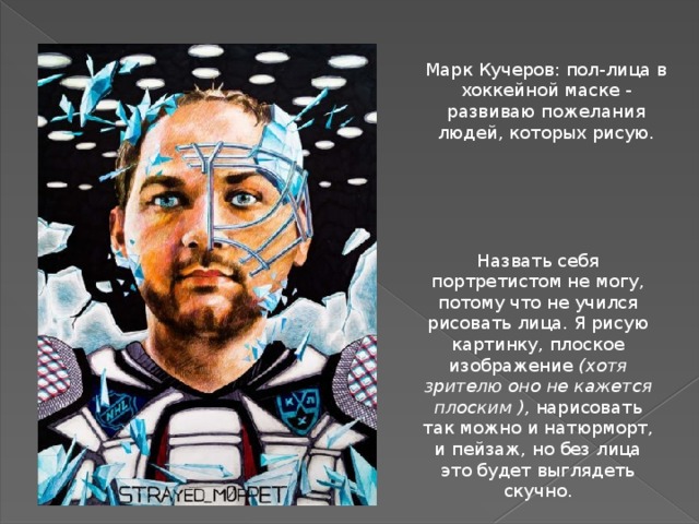 Марк Кучеров: пол-лица в хоккейной маске - развиваю пожелания людей, которых рисую. Назвать себя портретистом не могу, потому что не учился рисовать лица. Я рисую картинку, плоское изображение  (хотя зрителю оно не кажется плоским ),  нарисовать так можно и натюрморт, и пейзаж, но без лица это будет выглядеть скучно. 