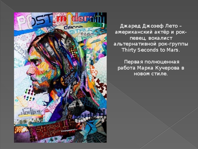 Джаред Джозеф Лето – американский актёр и рок-певец, вокалист альтернативной рок-группы Thirty Seconds to Mars.  Первая полноценная работа Марка Кучерова в новом стиле. - Какие размеры у ваших работ? Вы пишите только на бумаге? Понятно, что можно потом их на футболках или кроссовках напечатать, но вы лично пробовали рисовать на другой основе? Там получится сделать такое чудо? И сколько у вас работ? - Рисую на бумаге, на любом формате. Ни на чем другом не пробовал, да и смысла нет – на бумаге проще и красивее всего. Сейчас у меня около 50 работ разного размера.  