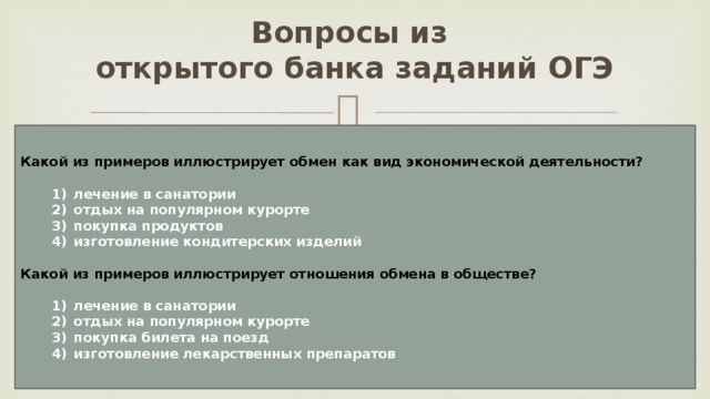 Вопросы из  открытого банка заданий ОГЭ Какой из примеров иллюстрирует обмен как вид экономической деятельности?     1)  лечение в санатории    2)  отдых на популярном курорте    3)  покупка продуктов    4)  изготовление кондитерских изделий  Какой из примеров иллюстрирует отношения обмена в обществе?     1)  лечение в санатории    2)  отдых на популярном курорте    3)  покупка билета на поезд    4)  изготовление лекарственных препаратов 