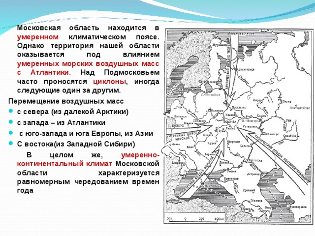   Московская область находится в умеренном климатическом поясе. Однако территория нашей области оказывается под влиянием умеренных морских воздушных масс с Атлантики. Над Подмосковьем часто проносятся циклоны , иногда следующие один за другим. Перемещение воздушных масс с севера (из далекой Арктики) с запада – из Атлантики  с юго-запада и юга Европы, из Азии С востока(из Западной Сибири)  В целом же, умеренно- континентальный климат Московской области характеризуется равномерным чередованием времен года 