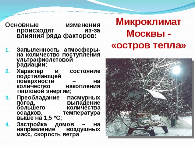 Микроклимат Москвы - «остров тепла» Основные изменения происходят из-за влияния ряда факторов:  Запыленность атмосферы- на количество поступления ультрафиолетовой радиации; Характер и состояние подстилающей поверхности – на количество накопления тепловой энергии; Преобладание пасмурных погод, выпадение большего количества осадков, температура выше на 1,5 º С; Застройка домов – на направление воздушных масс, скорость ветра    