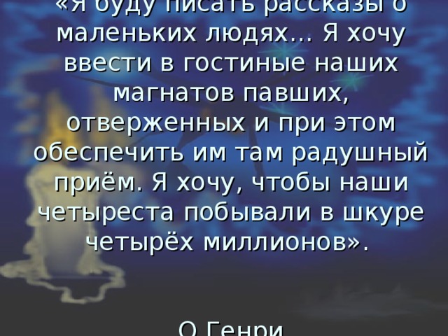 «Я буду писать рассказы о маленьких людях… Я хочу ввести в гостиные наших магнатов павших, отверженных и при этом обеспечить им там радушный приём. Я хочу, чтобы наши четыреста побывали в шкуре четырёх миллионов».    О.Генри 