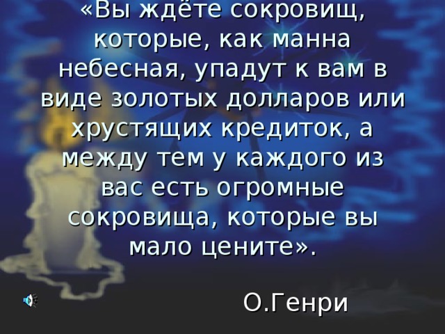 «Вы ждёте сокровищ, которые, как манна небесная, упадут к вам в виде золотых долларов или хрустящих кредиток, а между тем у каждого из вас есть огромные сокровища, которые вы мало цените».  О.Генри 