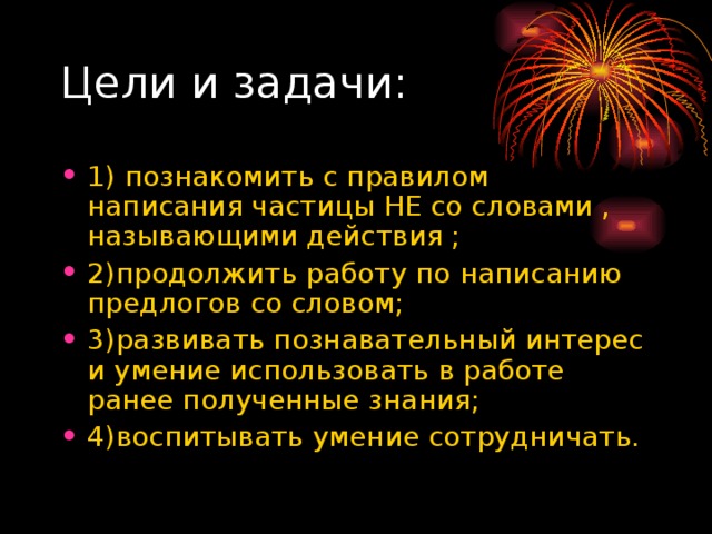 1) познакомить с правилом написания частицы НЕ со словами , называющими действия ; 2)продолжить работу по написанию предлогов со словом; 3)развивать познавательный интерес и умение использовать в работе ранее полученные знания; 4)воспитывать умение сотрудничать. 