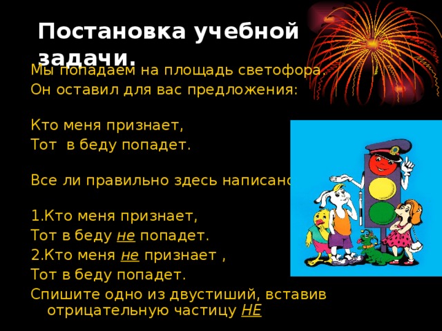 Постановка учебной задачи. Мы попадаем на площадь светофора. Он оставил для вас предложения:   Кто меня признает, Тот в беду попадет.   Все ли правильно здесь написано?   1.Кто меня признает, Тот в беду не попадет. 2.Кто меня не признает , Тот в беду попадет. Спишите одно из двустиший, вставив отрицательную частицу НЕ  