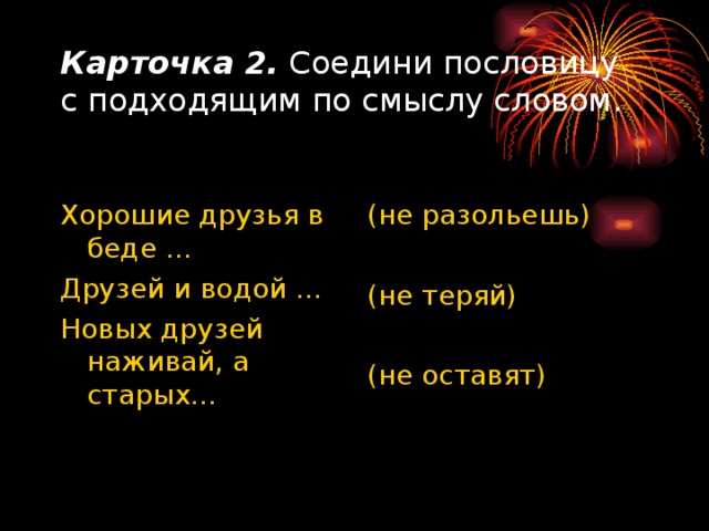 Карточка 2. Соедини пословицу с подходящим по смыслу словом. Хорошие друзья в беде … Друзей и водой … Новых друзей наживай, а старых… (не разольешь) (не теряй) (не оставят) 