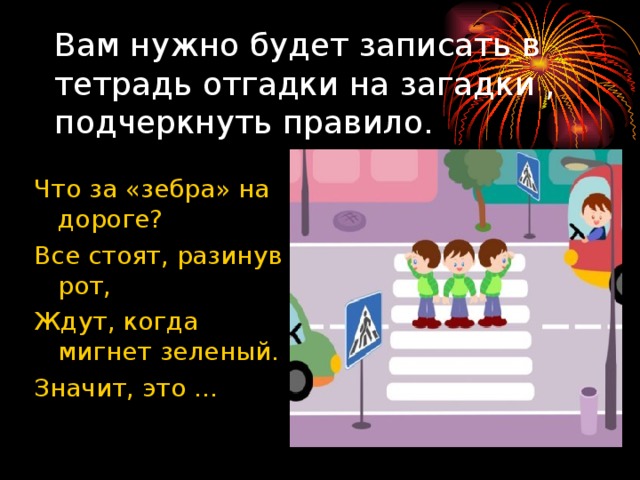 Вам нужно будет записать в тетрадь отгадки на загадки , подчеркнуть правило. Что за «зебра» на дороге? Все стоят, разинув рот, Ждут, когда мигнет зеленый. Значит, это … 