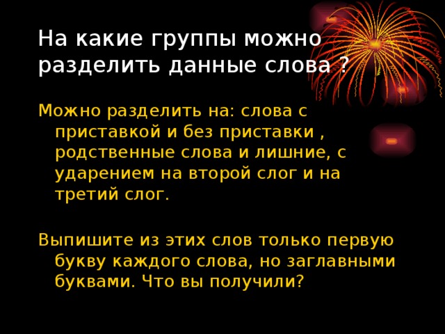 На какие группы можно разделить данные слова ? Можно разделить на: слова с приставкой и без приставки , родственные слова и лишние, с ударением на второй слог и на третий слог.   Выпишите из этих слов только первую букву каждого слова, но заглавными буквами. Что вы получили? 