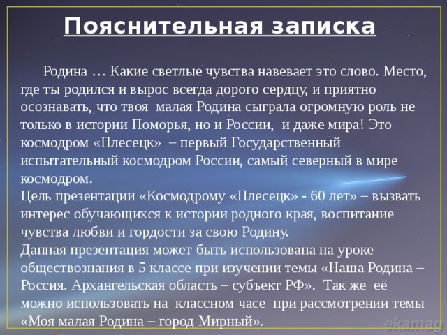 Пояснительная записка  Родина … Какие светлые чувства навевает это слово. Место, где ты родился и вырос всегда дорого сердцу, и приятно осознавать, что твоя малая Родина сыграла огромную роль не только в истории Поморья, но и России, и даже мира! Это космодром «Плесецк» – первый Государственный испытательный космодром России, самый северный в мире космодром. Цель презентации «Космодрому «Плесецк» - 60 лет» – вызвать интерес обучающихся к истории родного края, воспитание чувства любви и гордости за свою Родину. Данная презентация может быть использована на уроке обществознания в 5 классе при изучении темы «Наша Родина – Россия. Архангельская область – субъект РФ». Так же её можно использовать на классном часе при рассмотрении темы «Моя малая Родина – город Мирный». 