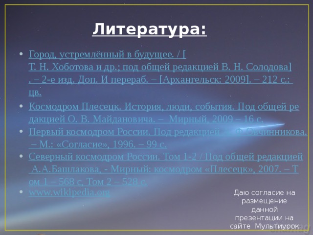 Литература: Город, устремлённый в будущее. / [ Т. Н. Хоботова и др.; под общей редакцией В. Н. Солодова ] . – 2-е изд. Доп. И перераб . – [ Архангельск: 2009 ] . – 212 с.: цв . Космодром Плесецк. История, люди, события. Под общей редакцией О. В. Майдановича. –  Мирный, 2009 – 16 с. Первый космодром России. Под редакцией А. Ф Овчинникова. – М.: «Согласие», 1996. – 99 с. Северный космодром России. Том 1-2 / Под общей редакцией А.А.Башлакова, - Мирный: космодром «Плесецк», 2007. – Том 1 – 568 с, Том 2 – 528 с. www.wikipedia.org Даю согласие на размещение данной презентации на сайте Мультиурок 