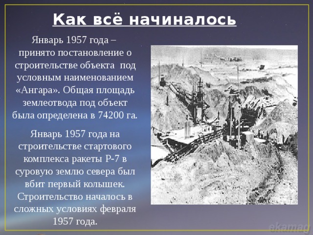 Как всё начиналось Январь 1957 года – принято постановление о строительстве объекта под условным наименованием «Ангара». Общая площадь землеотвода под объект была определена в 74200 га. Январь 1957 года на строительстве стартового комплекса ракеты Р-7 в суровую землю севера был вбит первый колышек. Строительство началось в сложных условиях февраля 1957 года. 