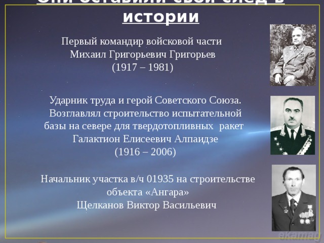Они оставили свой след в истории Первый командир войсковой части Михаил Григорьевич Григорьев (1917 – 1981) Ударник труда и герой Советского Союза. Возглавлял строительство испытательной базы на севере для твердотопливных ракет  Галактион Елисеевич Алпаидзе (1916 – 2006) Начальник участка в/ч 01935 на строительстве объекта «Ангара» Щелканов Виктор Васильевич 