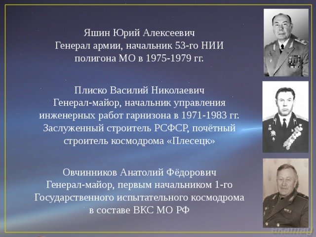 Яшин Юрий Алексеевич Генерал армии, начальник 53-го НИИ полигона МО в 1975-1979 гг. Плиско Василий Николаевич Генерал-майор, начальник управления инженерных работ гарнизона в 1971-1983 гг. Заслуженный строитель РСФСР, почётный строитель космодрома «Плесецк» Овчинников Анатолий Фёдорович Генерал-майор, первым начальником 1-го Государственного испытательного космодрома в составе ВКС МО РФ 