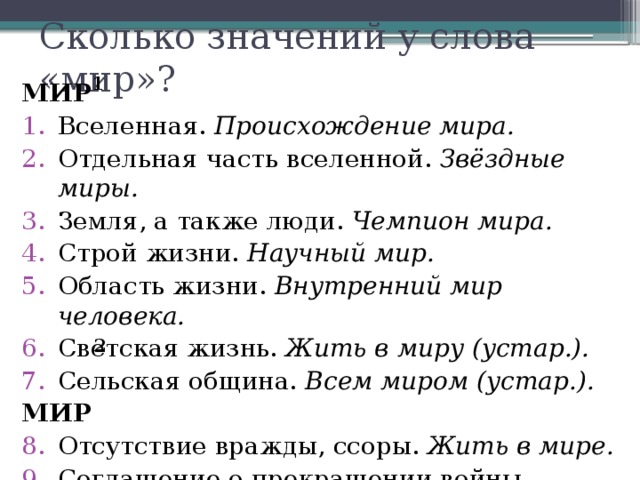 Сколько значений у слова «мир»? 1 МИР Вселенная. Происхождение мира. Отдельная часть вселенной. Звёздные миры. Земля, а также люди. Чемпион мира. Строй жизни. Научный мир. Область жизни. Внутренний мир человека. Светская жизнь. Жить в миру (устар.). Сельская община. Всем миром (устар.). МИР Отсутствие вражды, ссоры. Жить в мире. Соглашение о прекращении войны. Заключить мир. 2