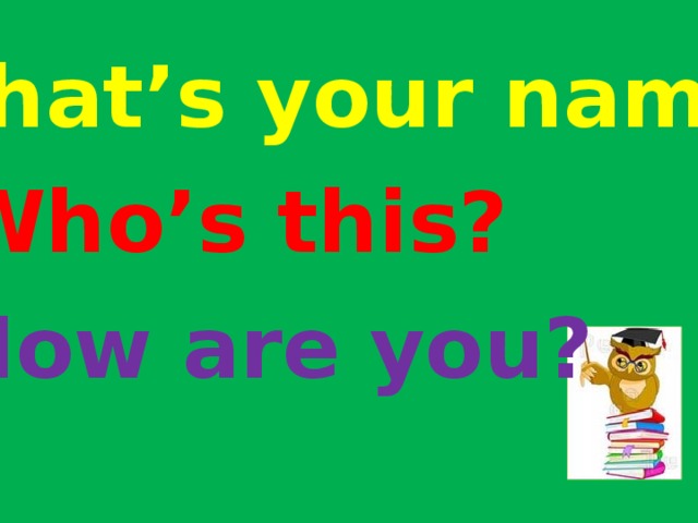 What’s your name? Who’s this? How are you? 