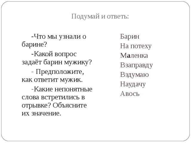 Подумай и ответь: -Что мы узнали о барине? -Какой вопрос задаёт барин мужику? - Предположите, как ответит мужик. - Какие непонятные слова встретились в отрывке? Объясните их значение. Барин На потеху М а ленка Взаправду Вздумаю Наудачу Авось 