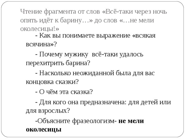 Чтение фрагмента от слов «Всё-таки через ночь опять идёт к барину…» до слов «…не мели околесицы!» - Как вы понимаете выражение «всякая всячина»? - Почему мужику всё-таки удалось перехитрить барина? - Насколько неожиданной была для вас концовка сказки? - О чём эта сказка? - Для кого она предназначена: для детей или для взрослых? -Объясните фразеологизм- не мели околесицы 
