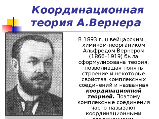 Координационная теория А.Вернера  В 1893 г. швейцарским химиком-неоргаником Альфредом Вернером (1866–1919) была сформулирована теория, позволившая понять строение и некоторые свойства комплексных соединений и названная координационной теорией.   Поэтому комплексные соединения часто называют координационными соединениями. 