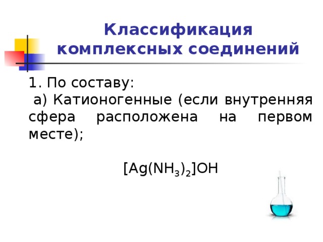 Классификация комплексных соединений 1. По составу:   а) Катионогенные (если внутренняя сфера расположена на первом месте); [Ag(NH 3 ) 2 ]OH   