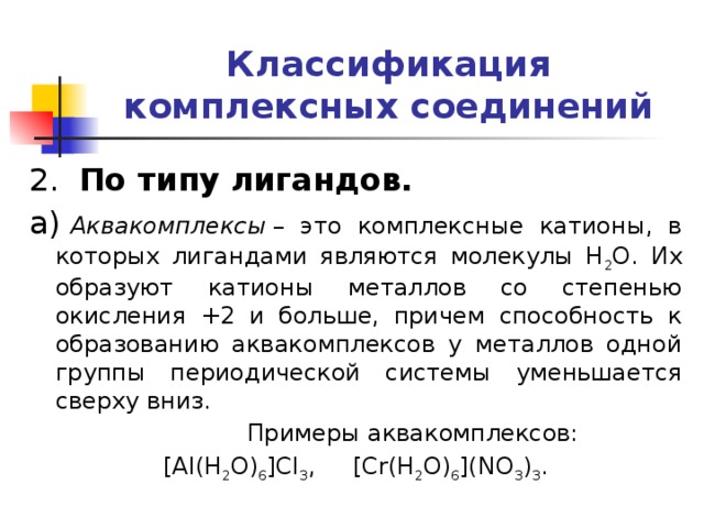 Классификация комплексных соединений 2.   По типу лигандов. а)  Аквакомплексы  – это комплексные катионы, в которых лигандами являются молекулы H 2 O. Их образуют катионы металлов со степенью окисления +2 и больше, причем способность к образованию аквакомплексов у металлов одной группы периодической системы уменьшается сверху вниз.  Примеры аквакомплексов: [Al(H 2 O) 6 ]Cl 3 , [Cr(H 2 O) 6 ](NO 3 ) 3 . 