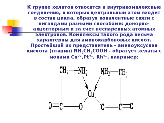     К группе хелатов относятся и внутрикомплексные соединения, в которых центральный атом входит в состав цикла, образуя ковалентные связи с лигандами разными способами: донорно-акцепторным и за счет неспаренных атомных электронов. Комплексы такого рода весьма характерны для аминокарбоновых кислот. Простейший их представитель - аминоуксусная кислота (глицин) NH 2 CH 2 COOH - образует хелаты с ионами Cu 2+ ,Pt 2+ , Rh 3+ , например:     