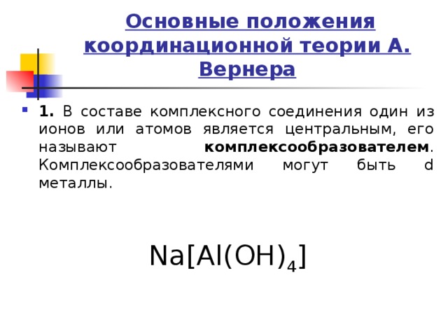  Основные положения координационной теории А. Вернера 1. В составе комплексного соединения один из ионов или атомов является центральным, его называют комплексообразователем . Комплексообразователями могут быть d металлы.   Na[Al(OH) 4 ] 
