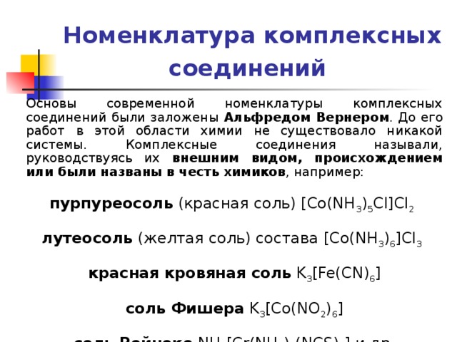 Номенклатура комплексных соединений  Основы современной номенклатуры комплексных соединений были заложены Альфредом Вернером . До его работ в этой области химии не существовало никакой системы. Комплексные соединения называли, руководствуясь их внешним видом, происхождением или были названы в честь химиков , например:  пурпуреосоль (красная соль) [Co(NH 3 ) 5 Cl]Cl 2   лутеосоль (желтая соль) состава [Co(NH 3 ) 6 ]Cl 3   красная кровяная соль K 3 [Fe(CN) 6 ]  соль Фишера K 3 [Co(NO 2 ) 6 ]  соль Рейнеке NH 4 [Cr(NH 3 ) 2 (NCS) 4 ] и др. 