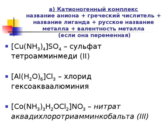 а) Катионогенный комплекс  название аниона + греческий числитель + название лиганда + русское название металла + валентность металла  (если она переменная)   [Cu(NH 3 ) 4 ]SO 4  – сульфат тетроамминмеди (II) [Al(H 2 O) 6 ]Cl 3  – хлорид гексоакваалюминия [Co(NH 3 ) 3 H 2 OCl 2 ]NO 3 – нитрат аквадихлоротриамминкобальта (III) 