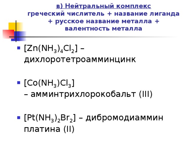 в) Нейтральный комплекс  греческий числитель + название лиганда + русское название металла + валентность металла   [Zn(NH 3 ) 4 Cl 2 ] – дихлоротетроамминцинк [Co(NH 3 )Cl 3 ] – амминтрихлорокобальт (III) [Pt(NH 3 ) 2 Br 2 ] – дибромодиаммин платина (II) 