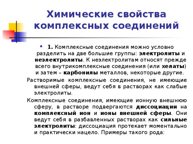 Химические свойства комплексных соединений   1. Комплексные соединения можно условно разделить на две большие группы: электролиты и неэлектролиты . К неэлектролитам относят прежде всего внутрикомплексные соединения (или хелаты ) и затем – карбонилы металлов, некоторые другие. Растворимые комплексные соединения, не имеющие внешней сферы, ведут себя в растворах как слабые электролиты. Комплексные соединения, имеющие ионную внешнюю сферу, в растворе подвергаются диссоциации на комплексный ион и ионы внешней сферы . Они ведут себя в разбавленных растворах как сильные электролиты : диссоциация протекает моментально и практически нацело. Примеры такого рода: 