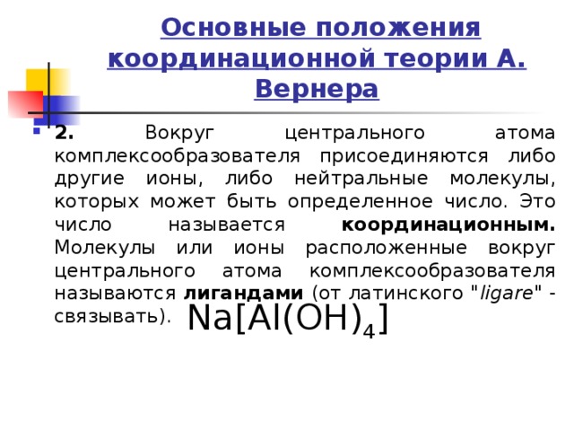  Основные положения координационной теории А. Вернера 2. Вокруг центрального атома комплексообразователя присоединяются либо другие ионы, либо нейтральные молекулы, которых может быть определенное число. Это число называется координационным. Молекулы или ионы расположенные вокруг центрального атома комплексообразователя называются лигандами (от латинского 