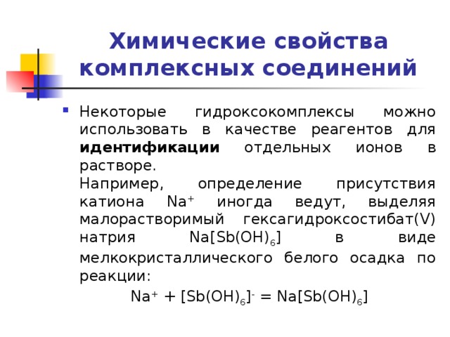 Химические свойства комплексных соединений Некоторые гидроксокомплексы можно использовать в качестве реагентов для идентификации отдельных ионов в растворе.  Например, определение присутствия катиона Na + иногда ведут, выделяя малорастворимый гексагидроксостибат(V) натрия Na[Sb(OH) 6 ] в виде мелкокристаллического белого осадка по реакции: Na + + [Sb(OH) 6 ] - = Na[Sb(OH) 6 ] 