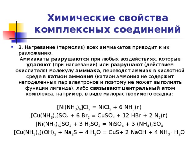 Химические свойства комплексных соединений 3. Нагревание (термолиз) всех аммиакатов приводит к их разложению. Аммиакаты разрушаются при любых воздействиях, которые удаляют (при нагревании) или разрушают (действием окислителя) молекулу аммиака , переводят аммиак в кислотной среде в катион аммония (катион аммония не содержит неподеленных пар электронов и поэтому не может выполнять функции лиганда), либо связывают центральный атом комплекса, например, в виде малорастворимого осадка: [Ni(NH 3 ) 6 ]Cl 2 = NiCl 2 + 6 NH 3 (г) [Cu(NH 3 ) 4 ]SO 4 + 6 Br 2 = CuSO 4 + 12 HBr + 2 N 2 (г) [Ni(NH 3 ) 6 ]SO 4 + 3 H 2 SO 4 = NiSO 4 + 3 (NH 4 ) 2 SO 4  [Cu(NH 3 ) 4 ](OH) 2 + Na 2 S + 4 H 2 O = CuS+ 2 NaOH + 4 NH 3  . H 2 O 