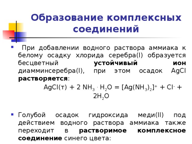 Образование комплексных соединений  При добавлении водного раствора аммиака к белому осадку хлорида серебра(I) образуется бесцветный устойчивый ион диамминсеребра(I), при этом осадок AgCl растворяется :  AgCl(т) + 2 NH 3  . H 2 O = [Ag(NH 3 ) 2 ] + + Cl - + 2H 2 O Голубой осадок гидроксида меди(II) под действием водного раствора аммиака также переходит в растворимое комплексное соединение синего цвета: Cu(OH) 2 + 4 NH 3  . H 2 O =[Cu(NH 3 ) 4 ] 2+ + 2 OH - + 4 H 2 O 