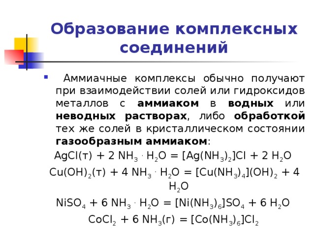 Образование комплексных соединений  Аммиачные комплексы обычно получают при взаимодействии солей или гидроксидов металлов с аммиаком в водных или неводных растворах , либо обработкой тех же солей в кристаллическом состоянии газообразным аммиаком : AgCl(т) + 2 NH 3  . H 2 O = [Ag(NH 3 ) 2 ]Cl + 2 H 2 O Cu(OH) 2 (т) + 4 NH 3  . H 2 O = [Cu(NH 3 ) 4 ](OH) 2 + 4 H 2 O NiSO 4 + 6 NH 3  . H 2 O = [Ni(NH 3 ) 6 ]SO 4 + 6 H 2 O CoCl 2 + 6 NH 3 (г) = [Co(NH 3 ) 6 ]Cl 2 