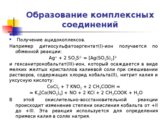 Образование комплексных соединений  Получение  ацидокоплексов. Например дитиосульфатоаргентат(I)-ион получается по обменной реакции: Ag + + 2 SO 3 S 2- = [Ag(SO 3 S) 2 ] 3-  и гексанитрокобальтат(III)-ион, который осаждается в виде мелких желтых кристаллов калиевой соли при смешивании растворов, содержащих хлорид кобальта(II), нитрит калия и уксусную кислоту: CoCl 2 + 7 KNO 2 + 2 CH 3 COOH =  = K 3 [Co(NO 2 ) 6 ] + NO + 2 KCl + 2 CH 3 COOK + H 2 O В этой окислительно-восстановительной реакции происходит изменение степени окисления кобальта от +II до +III. Эта реакция используется для определения примеси калия в солях натрия. 